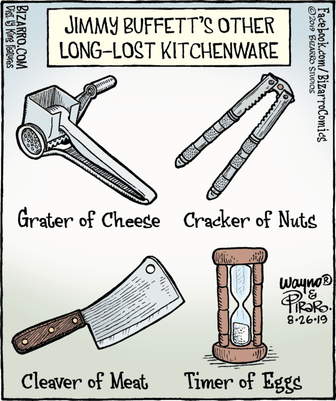 Line art OCR: JIMMY BUFFETT'S OTHER LONG-LOST KITCHENWARE Grater of Cheese Cracker of Nuts Wayno® 8.26-19 Cleaver of Meat Timer of Eggs Facebook.com/BizarroComies © 2019 BIZARRO STUDIOS BIZARRO.COM Dist Y King Features JIMMY BUFFETT'S OTHER LONG-LOST KITCHENWARE Grater of Cheese Cracker of Nuts Wayno® 8.26-19 Cleaver of Meat Timer of Eggs Facebook.com/BizarroComies © 2019 BIZARRO STUDIOS BIZARRO.COM Dist Y King Features
