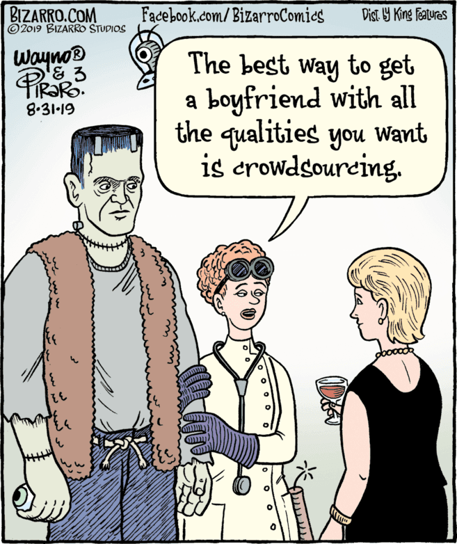 Sleeve OCR: BIZARRO.COM © 2019 BIZARRO STUDIOS Facebook.com/BizarroComics Dist Y King Features Wayno & 3 The best way to get a boyfriend with all the qualities you Want is crowdsourcing8.31·19 32 BIZARRO.COM © 2019 BIZARRO STUDIOS Facebook.com/BizarroComics Dist Y King Features Wayno & 3 The best way to get a boyfriend with all the qualities you Want is crowdsourcing8.31·19 32