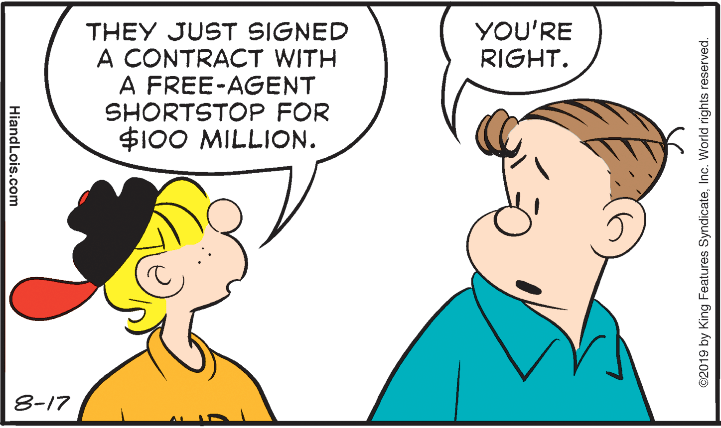 Organism OCR: YOU'RE RIGHT. THEY JUST SIGNED A CONTRACT WITH A FREE-AGENT SHORTSTOP FOR $100 MILLION. 8-17 ©2019 by King Features SyndicateInc. World rights reserved. HiandLois.com YOU'RE RIGHT. THEY JUST SIGNED A CONTRACT WITH A FREE-AGENT SHORTSTOP FOR $100 MILLION. 8-17 ©2019 by King Features SyndicateInc. World rights reserved. HiandLois.com