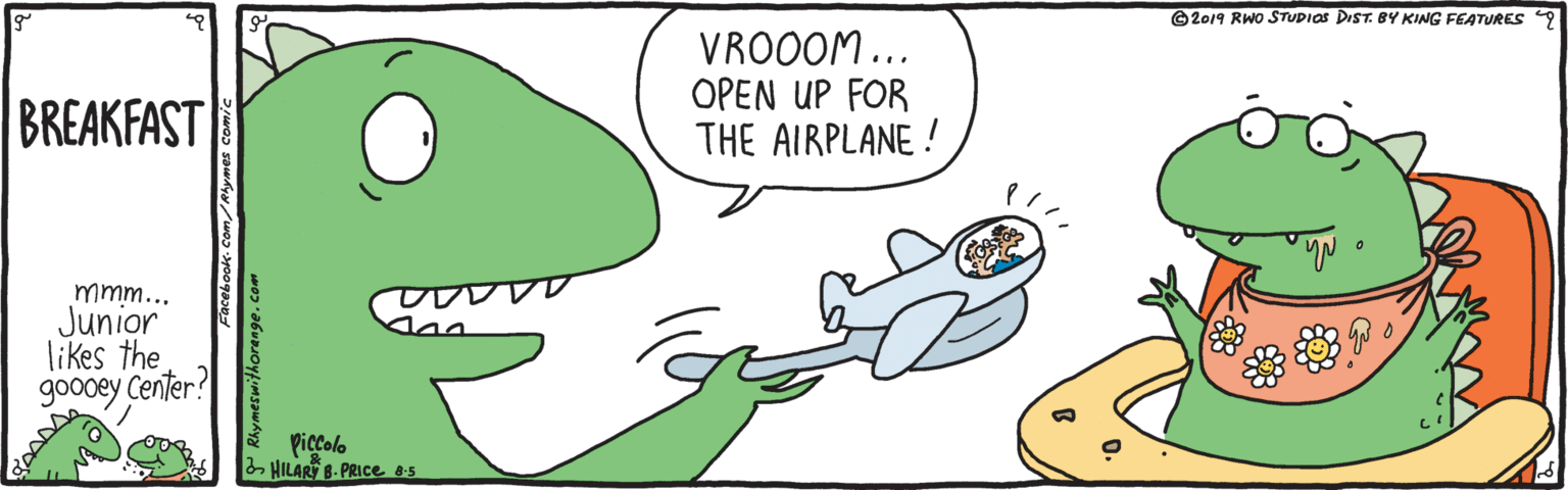 Finger OCR: ©2019 RWo STUDIOS DIST. BY KING FEATURES 9 VROOOM... OPEN UP FOR THE AIRPLANE ! BREAKFAST mmm... Junior likes the goodey Center? Piccolo 2 HILART 8- PRICE os Rhymeswithorange. ©2019 RWo STUDIOS DIST. BY KING FEATURES 9 VROOOM... OPEN UP FOR THE AIRPLANE ! BREAKFAST mmm... Junior likes the goodey Center? Piccolo 2 HILART 8- PRICE os Rhymeswithorange.