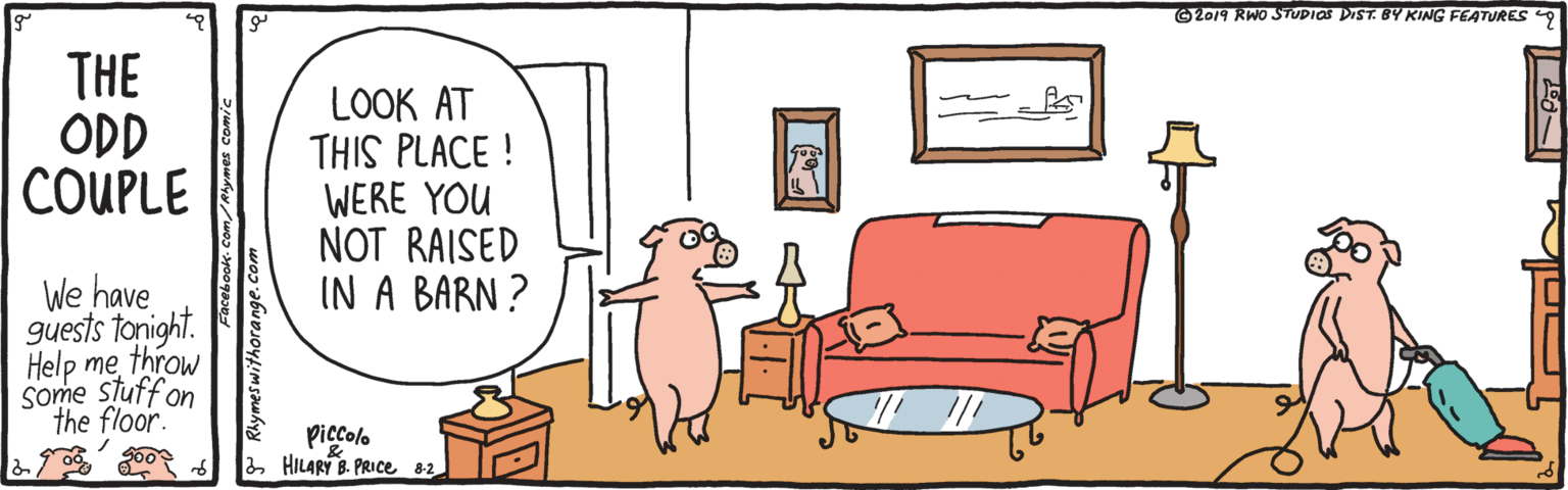Couch OCR: O2019 RWO STUDIOS DIST. BY KING FEATURES 9 THE ODD COUPLE LOOK AT THIS PLACE ! WERE YOU NOT RAISED IN A BARN ? We have guests tonight. Help methrow Some stuffon the floor. piccolo 2 HILARY B. PRIce 8-2 P Rlymeswithorange.com O2019 RWO STUDIOS DIST. BY KING FEATURES 9 THE ODD COUPLE LOOK AT THIS PLACE ! WERE YOU NOT RAISED IN A BARN ? We have guests tonight. Help methrow Some stuffon the floor. piccolo 2 HILARY B. PRIce 8-2 P Rlymeswithorange.com