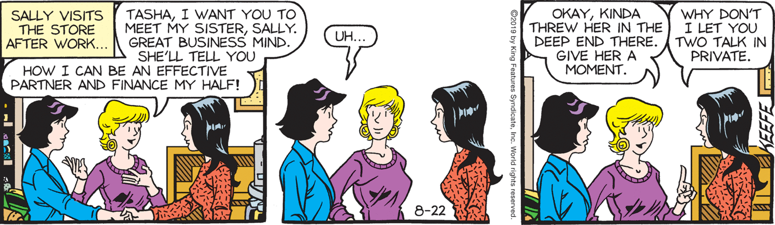Rectangle OCR: SALLY VISITS THE STORE AFTER WORK... TASHAI WANT YOU TO MEET MY SISTERSALLY. GREAT BUSINESS MIND. SHE'LL TELL YOU OKAYKINDA THREW HER IN THE DEEP END THERE. GIVE HER A MOMENT. WHY DON'T I LET YOU TWO TALK IN PRIVATE. UH... HOW I CAN BE AN EFFECTIVE PARTNER AND FINANCE MY HALF! 8-22 KEEFE ©2019 by King Features SyndicateInc. World rights reserved SALLY VISITS THE STORE AFTER WORK... TASHAI WANT YOU TO MEET MY SISTERSALLY. GREAT BUSINESS MIND. SHE'LL TELL YOU OKAYKINDA THREW HER IN THE DEEP END THERE. GIVE HER A MOMENT. WHY DON'T I LET YOU TWO TALK IN PRIVATE. UH... HOW I CAN BE AN EFFECTIVE PARTNER AND FINANCE MY HALF! 8-22 KEEFE ©2019 by King Features SyndicateInc. World rights reserved