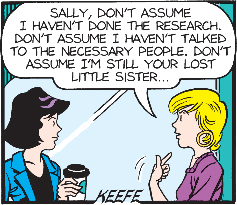 Pleased OCR: SALLYDONT ASSUME I HAVEN'T DONE THE RESEARCH. DON'T ASSUME I HAVEN'T TALKED TO THE NECESSARY PEOPLE. DON'T ASSUME I'M STILL YOUR LOST LITTLE SISTER... KEEFE SALLYDONT ASSUME I HAVEN'T DONE THE RESEARCH. DON'T ASSUME I HAVEN'T TALKED TO THE NECESSARY PEOPLE. DON'T ASSUME I'M STILL YOUR LOST LITTLE SISTER... KEEFE