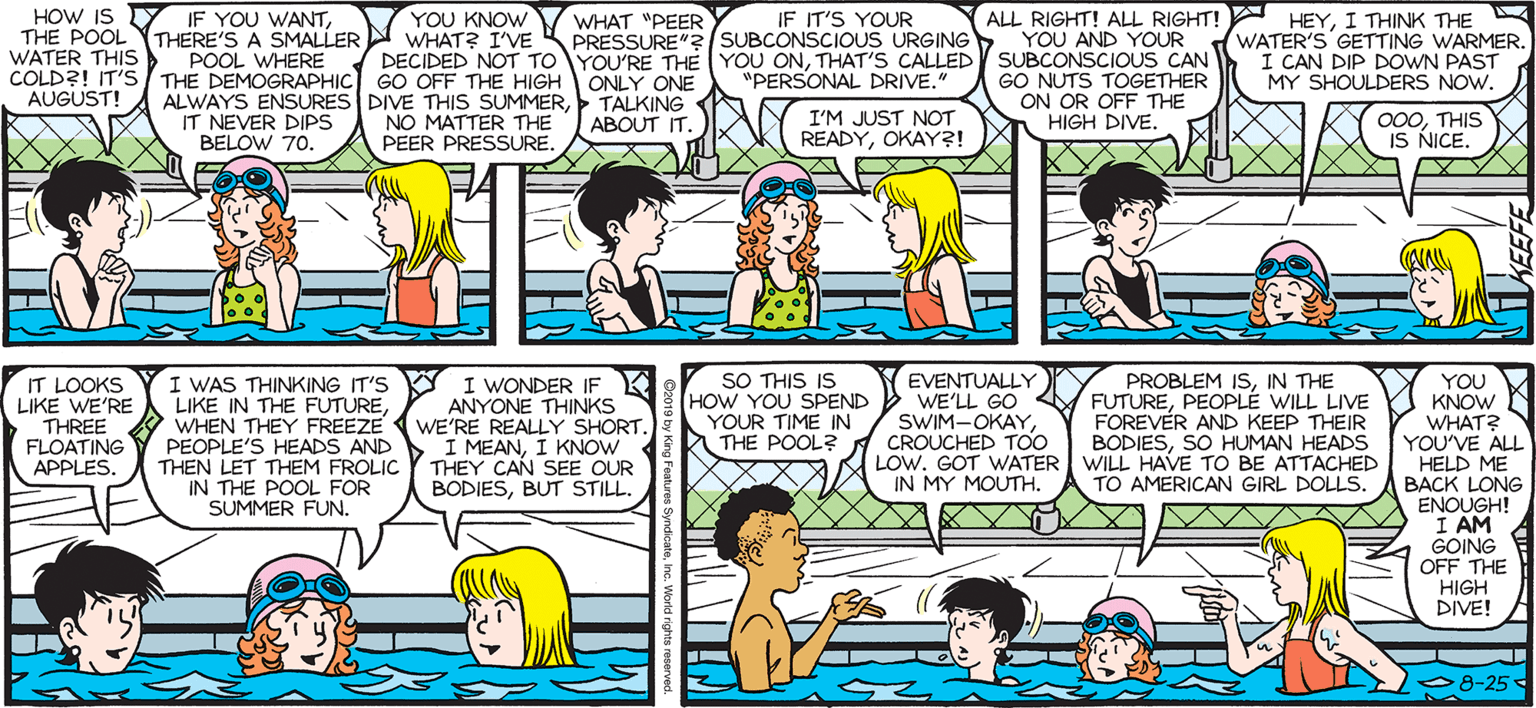 Publication OCR: HOW IS YIF YOU WANTI THINK THE WATER'S GETTING WARMER. I CAN DIP DOWN PAST MY SHOULDERS NOW. SALLY FORTH YOU KNOW THE POOL THERE'S A SMALLER N WHAT? I'VE IF IT'S YOUR PRESSURE"? SSUBCONSCIOUS URGINGY YOU AND YOUR WHAT "PEER by Francesco Marciuliano WATER THIS COLD?! IT'S/ THE DEMOGRAPHIC GO OFF THE HIGH ONLY ONE AUGUST! DECIDED NOT TOYOU'RE THE YOU ONTHAT'S CALLED "PERSONAL DRIVE." POOL WHERE SUBCONSCIOUS CAN ALWAYS ENSURES DIVE THIS SUMMERNO MATTER THE PEER PRESSURE. TALKING ABOUT IT. GO NUTS TOGETHER ON OR OFF THE HIGH DIVE. IT NEVER DIPS BELOW 70. I'M JUST NOT READYOKAY?! 000THIS IS NICE. I WAS THINKING IT'S Y I WONDER IF LIKE IN THE FUTUREWHEN THEY FREEZE PEOPLE'S HEADS AND THEN LET THEM FROLIC Y THEY CAN SEE OUR IN THE POOL FOR SUMMER FUN. SO THIS IS HOW YOU SPEND YOUR TIME IN THE POOL? EVENTUALLY Y WE'LL GO SWIM-OKAYCROUCHED TOO LOW. GOT WATER IN MY MOUTH. PROBLEM ISIN THE FUTUREPEOPLE WILL LIVE FOREVER AND KEEP THEIR BODIESSO HUMAN HEADS WILL HAVE TO BE ATTACHED TO AMERICAN GIRL DOLLS. U KNOW WHAT? YOU'VE ALL HELD ME BACK LONG ENOUGH! I AM GOING OFF THE HIGH DIVE! YOU IT LOOKS LIKE WE'RE THREE FLOATING APPLES. ANYONE THINKS WE'RE REALLY SHORT. I MEANI KNOW BODIESBUT STILL. 08-25 HOW IS YIF YOU WANTALL RIGHT! ALL RIGHT! HEYI THINK THE WATER'S GETTING WARMER. I CAN DIP DOWN PAST MY SHOULDERS NOW. SALLY FORTH YOU KNOW THE POOL THERE'S A SMALLER N WHAT? I'VE IF IT'S YOUR PRESSURE"? SSUBCONSCIOUS URGINGY YOU AND YOUR WHAT "PEER by Francesco Marciuliano WATER THIS COLD?! IT'S/ THE DEMOGRAPHIC GO OFF THE HIGH ONLY ONE AUGUST! DECIDED NOT TOYOU'RE THE YOU ONTHAT'S CALLED "PERSONAL DRIVE." POOL WHERE SUBCONSCIOUS CAN ALWAYS ENSURES DIVE THIS SUMMERNO MATTER THE PEER PRESSURE. TALKING ABOUT IT. GO NUTS TOGETHER ON OR OFF THE HIGH DIVE. IT NEVER DIPS BELOW 70. I'M JUST NOT READYOKAY?! 000THIS IS NICE. I WAS THINKING IT'S Y I WONDER IF LIKE IN THE FUTUREWHEN THEY FREEZE PEOPLE'S HEADS AND THEN LET THEM FROLIC Y THEY CAN SEE OUR IN THE POOL FOR SUMMER FUN. SO THIS IS HOW YOU SPEND YOUR TIME IN THE POOL? EVENTUALLY Y WE'LL GO SWIM-OKAYCROUCHED TOO LOW. GOT WATER IN MY MOUTH. PROBLEM ISIN THE FUTUREPEOPLE WILL LIVE FOREVER AND KEEP THEIR BODIESSO HUMAN HEADS WILL HAVE TO BE ATTACHED TO AMERICAN GIRL DOLLS. U KNOW WHAT? YOU'VE ALL HELD ME BACK LONG ENOUGH! I AM GOING OFF THE HIGH DIVE! YOU IT LOOKS LIKE WE'RE THREE FLOATING APPLES. ANYONE THINKS WE'RE REALLY SHORT. I MEANI KNOW BODIESBUT STILL. 08-25