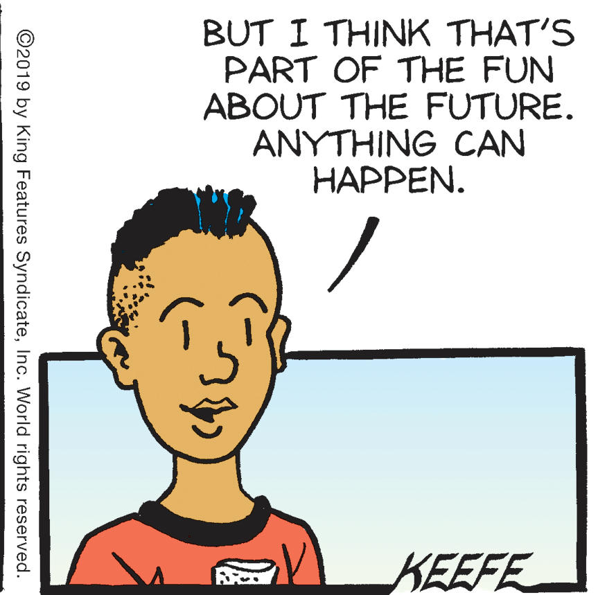 Jaw OCR: BUT I THINK THAT'S PART OF THE FUN ABOUT THE FUTURE. ?????ING CAN HAPPEN. KEEFE ©2019 by King Features SyndicateInc. World rights reserved. BUT I THINK THAT'S PART OF THE FUN ABOUT THE FUTURE. ?????ING CAN HAPPEN. KEEFE ©2019 by King Features SyndicateInc. World rights reserved.