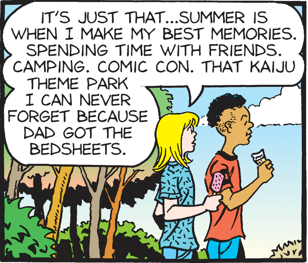 Rectangle OCR: IT'S JUST THAT...SUMMER IS WHEN I MAKE MY BEST MEMORIES. SPENDING TIME WITH FRIENDS. CAMPING. COMIC CON. THAT KAIJU THEME PARK I CAN NEVER FORGET BECAUSE DAD GOT THE BEDSHEETS. IT'S JUST THAT...SUMMER IS WHEN I MAKE MY BEST MEMORIES. SPENDING TIME WITH FRIENDS. CAMPING. COMIC CON. THAT KAIJU THEME PARK I CAN NEVER FORGET BECAUSE DAD GOT THE BEDSHEETS.
