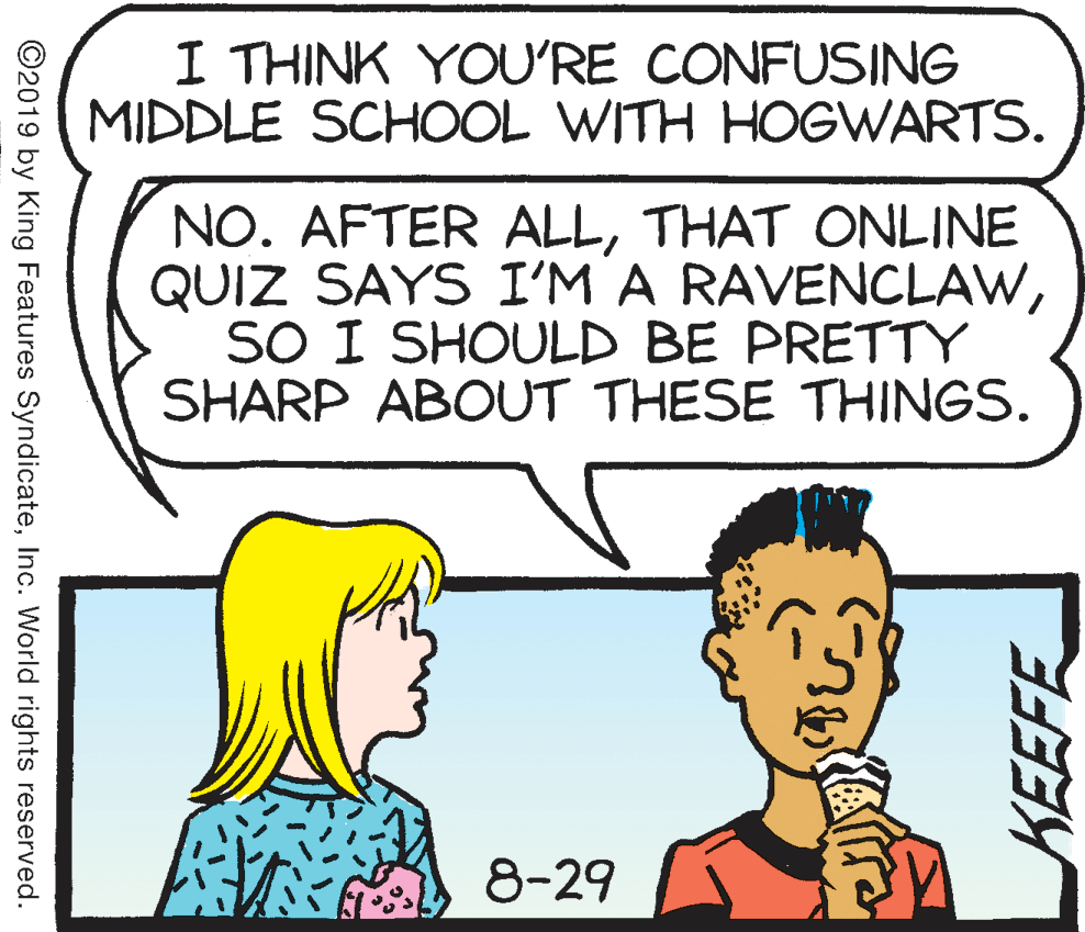 Jaw OCR: I THINK YOU'RE CONFUSING MIDDLE SCHOOL WITH HOGWARTS. NO. AFTER ALLTHAT ONLINE QUIZ SAYS I'M A RAVENCLAWSO I SHOULD BE PRETTY SHARP ABOUT THESE THINGS. 8-29 ©2019 by King Features SyndicateInc. World rights reserved. KEEFE I THINK YOU'RE CONFUSING MIDDLE SCHOOL WITH HOGWARTS. NO. AFTER ALLTHAT ONLINE QUIZ SAYS I'M A RAVENCLAWSO I SHOULD BE PRETTY SHARP ABOUT THESE THINGS. 8-29 ©2019 by King Features SyndicateInc. World rights reserved. KEEFE
