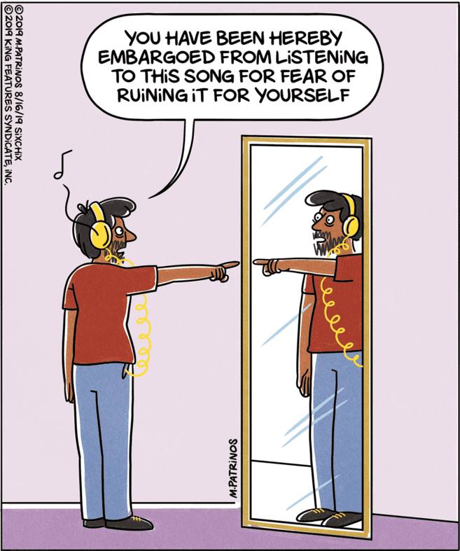 Drawing OCR: YOU HAVE BEEN HEREBY EMBARGOED FROM LISTENING TO THIS SONG FOR FEAR OF RUINING IT FOR YOURSELF M.PATRINOS ©2019 M.PATRINOS 8/16/19 SIXCCHIX ©2019 KING FEATURES SYNDICATEINC YOU HAVE BEEN HEREBY EMBARGOED FROM LISTENING TO THIS SONG FOR FEAR OF RUINING IT FOR YOURSELF M.PATRINOS ©2019 M.PATRINOS 8/16/19 SIXCCHIX ©2019 KING FEATURES SYNDICATE