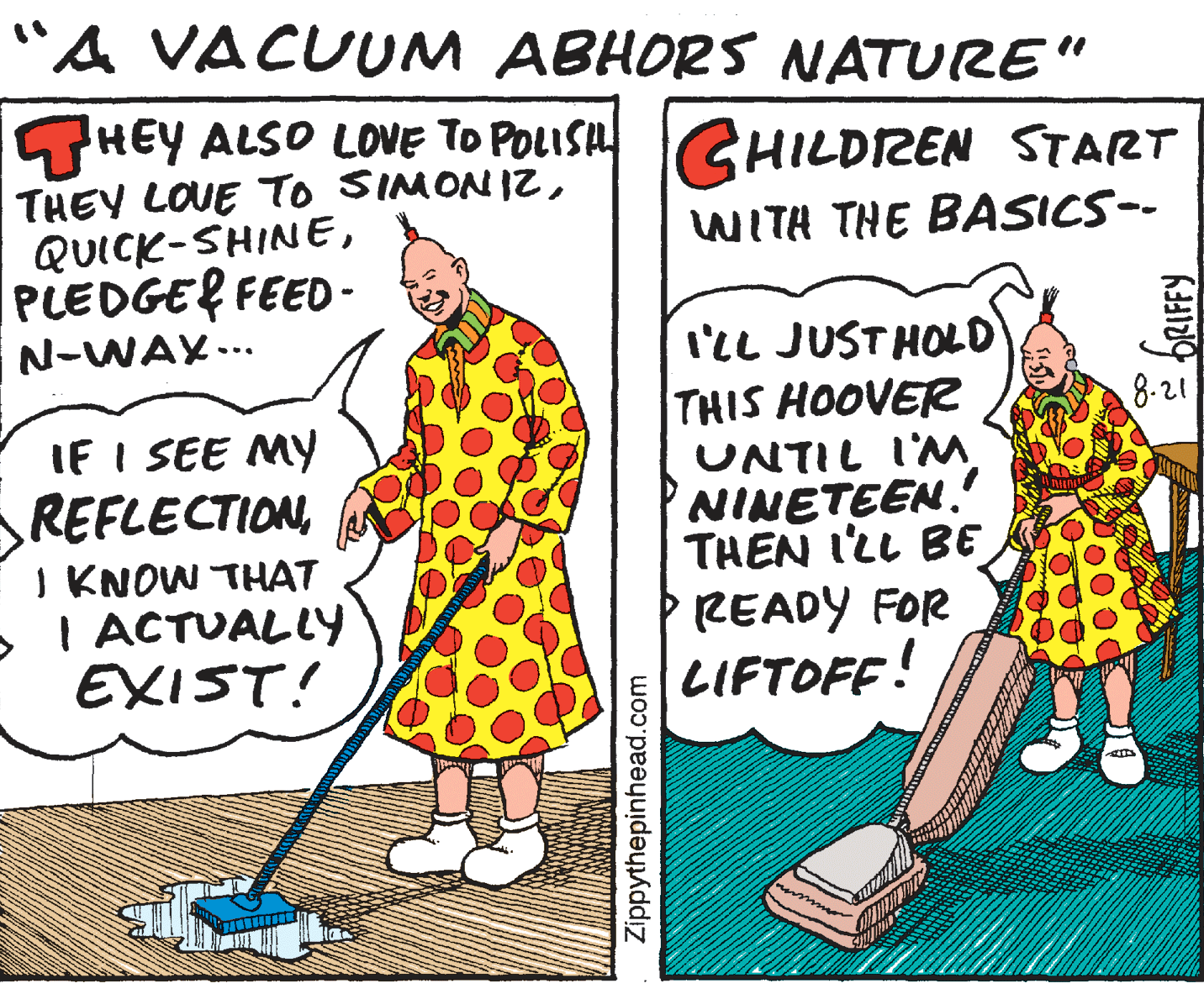 Pattern OCR: "A VACUUM ABHORS NATURE" GHEY ALSO LOVE TO POLISHGHILDIREN START THEY LOUE To SIMONIZPLEDGEL FEED - N-WAY.. WITH THE BASICS-- IlL JUSTHOLD THIS HOOVER UNTIL I'MNINETEEN. THEN I'LL BE P READY FOR LIFTOFF! 8-21 IF I SEE MY REFLECTIONI KNOW THAT I ACTUALLY EXIST! Zippythepinhead.com "A VACUUM ABHORS NATURE" GHEY ALSO LOVE TO POLISHGHILDIREN START THEY LOUE To SIMONIZPLEDGEL FEED - N-WAY.. WITH THE BASICS-- IlL JUSTHOLD THIS HOOVER UNTIL I'MNINETEEN. THEN I'LL BE P READY FOR LIFTOFF! 8-21 IF I SEE MY REFLECTIONI KNOW THAT I ACTUALLY EXIST! Zippythepinhead.com