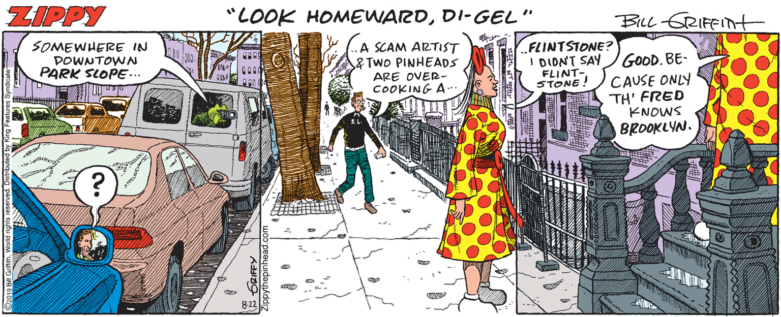 Costume design OCR: ZIPPY "LOOK HOMEWARDDI-GEL" BILL-GRIFFITnt SOMEWHERE IN DOWNTOWN PARK SLOPE... A SCAM ARTIST & TwO PINHEADS ARE OVER- COOKING A.. FLINTSTONE? I DIONT SAY FLINT- STONE! GOOD. BE- CAUSE ONLY TH' FRED KNOWS BROOKLYN. 8-22 neh. World ghts res ZIPPY "LOOK HOMEWARDDI-GEL" BILL-GRIFFITnt SOMEWHERE IN DOWNTOWN PARK SLOPE... A SCAM ARTIST & TwO PINHEADS ARE OVER- COOKING A.. FLINTSTONE? I DIONT SAY FLINT- STONE! GOOD. BE- CAUSE ONLY TH' FRED KNOWS BROOKLYN. 8-22 neh. World ghts res