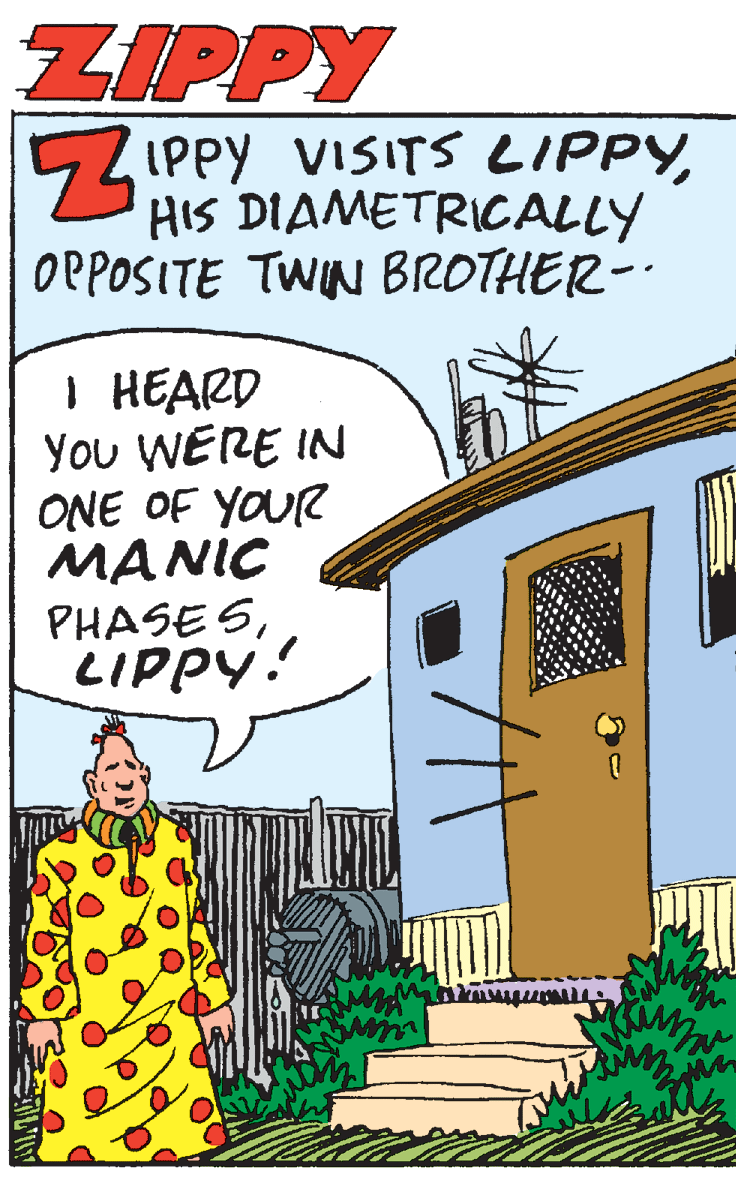 Fiction OCR: ZIPPY 5Z IPPY VISITS LIPPYHIS DIAMETRICALLY OPPOSITE TWIN BROTHER- I HEARD You WERE IN ONE OF YOUR MANIC PHASE SLIPPY! ZIPPY 5Z IPPY VISITS LIPPYHIS DIAMETRICALLY OPPOSITE TWIN BROTHER- I HEARD You WERE IN ONE OF YOUR MANIC PHASE S