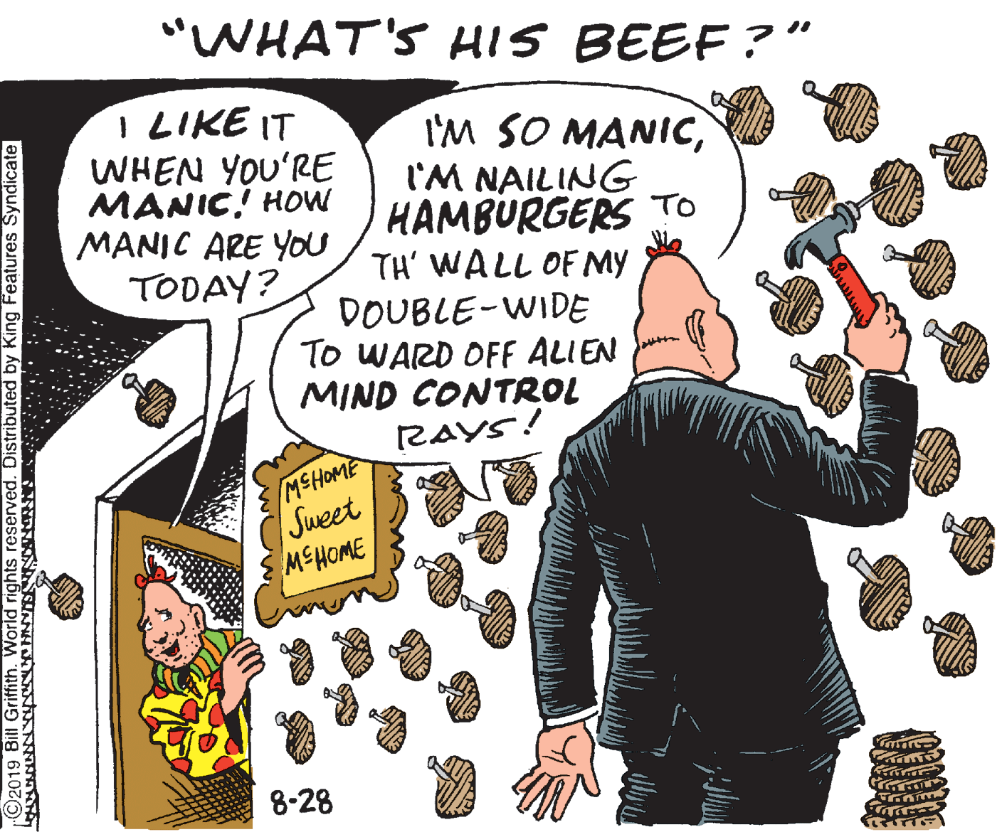 Drawing OCR: "WHAT'S HIS BEEF ?" I LIKE IT WHEN YOU'RE MANIC! HOW MANIC ARE YOu TODAY? I'M SO MANICI'M NAILING HAMBURGERS TO TH' WALL OF MY DOUBLE-WIDE To WARD OFF ALIEN MIND CONTROL RAYS! MSHOME Sweet MSHOME 8-28 ©2019 Bitl Griffith. World rights reserved. Distributed by King Features Syndicate "WHAT'S HIS BEEF ?" I LIKE IT WHEN YOU'RE MANIC! HOW MANIC ARE YOu TODAY? I'M SO MANICI'M NAILING HAMBURGERS TO TH' WALL OF MY DOUBLE-WIDE To WARD OFF ALIEN MIND CONTROL RAYS! MSHOME Sweet MSHOME 8-28 ©2019 Bitl Griffith. World rights reserved. Distributed by King Features Syndicate