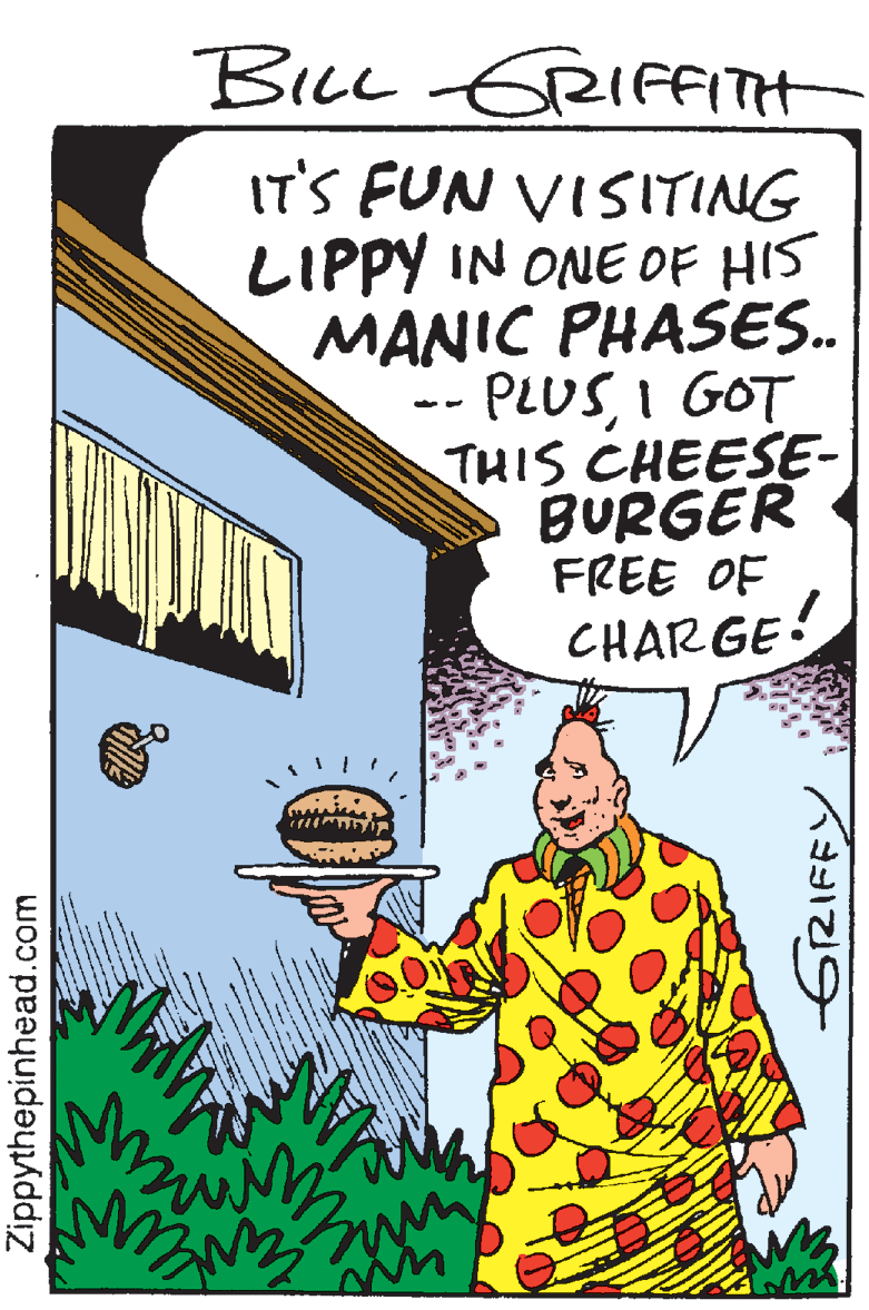 Rectangle OCR: BiL GRIFITH IT'S FUN VISITING LIPPY IN ONE OF HIS MANIC PHASES.. PLUSI GOT THIS CHEESE- BURGER FREE OF CHARGE• Zippythepinhead.com BiL GRIFITH IT'S FUN VISITING LIPPY IN ONE OF HIS MANIC PHASES.. PLUSI GOT THIS CHEESE- BURGER FREE OF CHARGE• Zippythepinhead.com
