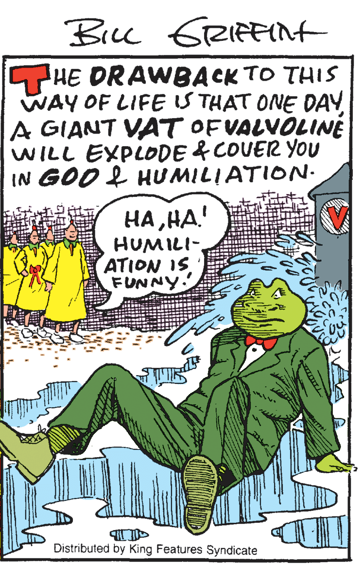 Drawing OCR: Bick GRIRFint HE DRAWBACK TO THIS WAY OF LIFEIS THAT ONE DAY A GIANT VAT OF VALVOLINE WILL EXPLODE & COUER YOU IN GOO L HUMILIATION. HAHA! HUMILI-ATION IS FUNNY. Distributed by King Features Syndicate Bick GRIRFint HE DRAWBACK TO THIS WAY OF LIFEIS THAT ONE DAY A GIANT VAT OF VALVOLINE WILL EXPLODE & COUER YOU IN GOO L HUMILIATION. HAHA! HUMILI-ATION IS FUNNY. Distributed by King Features Syndicate
