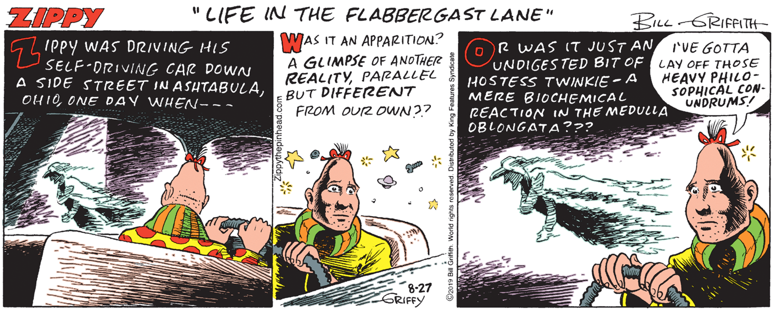 Fictional character OCR: ZIPPY " LIFE IN THE FLABBERGAST LANE" BILL GRIFFITH 5LIPPY WAS DRIVING HIS SELF-DRIVING CAR DOWN A SIDE STREET IN ASHTABULAONE DAY WHEN--- WAS IT AN APPARITION? A GLIMPSE OF ANOTHER REALITYPARALLEL BUT DIFFERENT FROM OUR OWN?? o R WAS IT JUST AN UNDIGES TED BIT OF LAY OFF THOSE HOSTESS TWINKIE - A MERE BIOCHEMICAL REACTION IN THE MEDULLA OBLONGATA??? IVE GOTTA HEAVY PHIL0- SOPHICAL CON- UNDRUMS! 8-27 GRIFFY ZIPPY " LIFE IN THE FLABBERGAST LANE" BILL GRIFFITH 5LIPPY WAS DRIVING HIS SELF-DRIVING CAR DOWN A SIDE STREET IN ASHTABULAONE DAY WHEN--- WAS IT AN APPARITION? A GLIMPSE OF ANOTHER REALITYPARALLEL BUT DIFFERENT FROM OUR OWN?? o R WAS IT JUST AN UNDIGES TED BIT OF LAY OFF THOSE HOSTESS TWINKIE - A MERE BIOCHEMICAL REACTION IN THE MEDULLA OBLONGATA??? IVE GOTTA HEAVY PHIL0- SOPHICAL CON- UNDRUMS! 8-27 GRIFFY