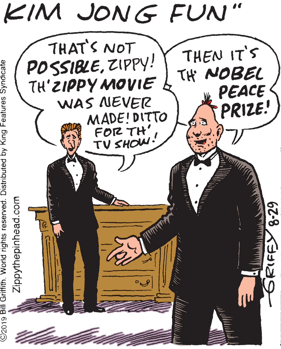 Art OCR: KIM JONG FUN" THAT'S NOT POSSIBLEZIPPY! TH'ZIPPY MOVIE WAS NEVER MADE! DITTO FOR TH' TV SHOW. THEN IT'S TH NOBEL PEACE PRIZE! ©2019 Bill Griffith. World rights reserved. Distributed by King Features Syndicate Zippythepinhead.com GRIFFY 8-29 KIM JONG FUN" THAT'S NOT POSSIBLEZIPPY! TH'ZIPPY MOVIE WAS NEVER MADE! DITTO FOR TH' TV SHOW. THEN IT'S TH NOBEL PEACE PRIZE! ©2019 Bill Griffith. World rights reserved. Distributed by King Features Syndicate Zippythepinhead.com GRIFFY 8-29