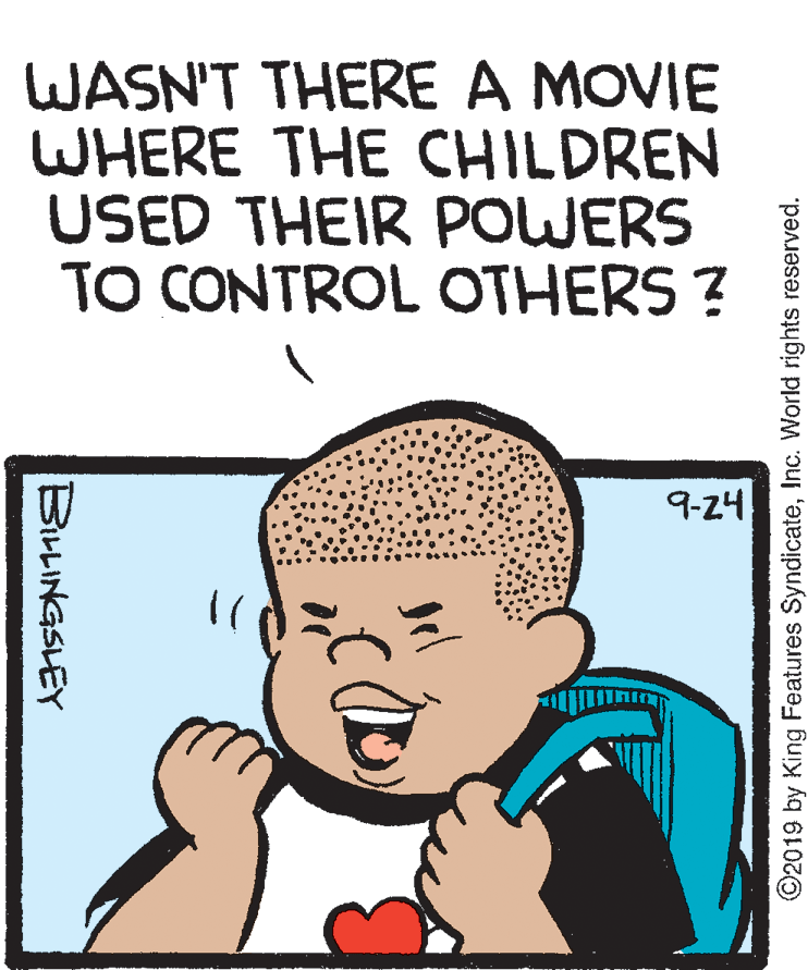 Organism OCR: WASN'T THERE A MOVIE WHERE THE CHILDREN USED THEIR POWERS TO CONTROL OTHERS ? 9-24 B?INGSLEY ©2019 by King Features SyndicateInc. World rights reserved. WASN'T THERE A MOVIE WHERE THE CHILDREN USED THEIR POWERS TO CONTROL OTHERS ? 9-24 B ? INGSLEY ©2019 by King Features SyndicateInc. World rights reserved.