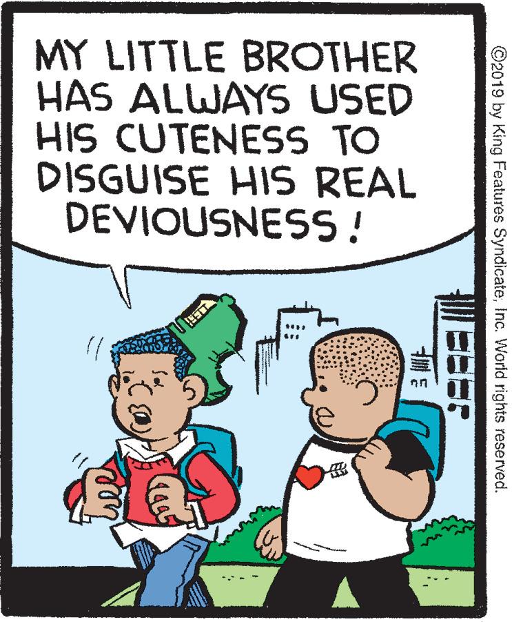 Font OCR: MY LITTLE BROTHER HAS ALWAYS USED HIS CUTENESS TO DISGUISE HIS REAL DEVIOUSNESS! ©2019 by King Features SyndicateInc. World rights reserved. MY LITTLE BROTHER HAS ALWAYS USED HIS CUTENESS TO DISGUISE HIS REAL DEVIOUSNESS! ©2019 by King Features SyndicateInc. World rights reserved.