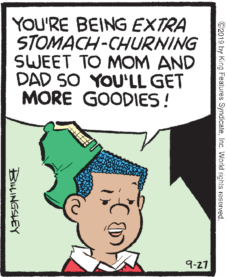 Rectangle OCR: YOU'RE BEING EXTRA STOMACH-CHURNING SWEET TO MOM AND DAD SO YOU'LL GET MORE GOODIES ! 9-27 ©2019 by King Features SyndicateInc. World rights reserved. BILINGSLEY YOU'RE BEING EXTRA STOMACH-CHURNING SWEET TO MOM AND DAD SO YOU'LL GET MORE GOODIES ! 9-27 ©2019 by King Features SyndicateInc. World rights reserved. BILINGSLEY