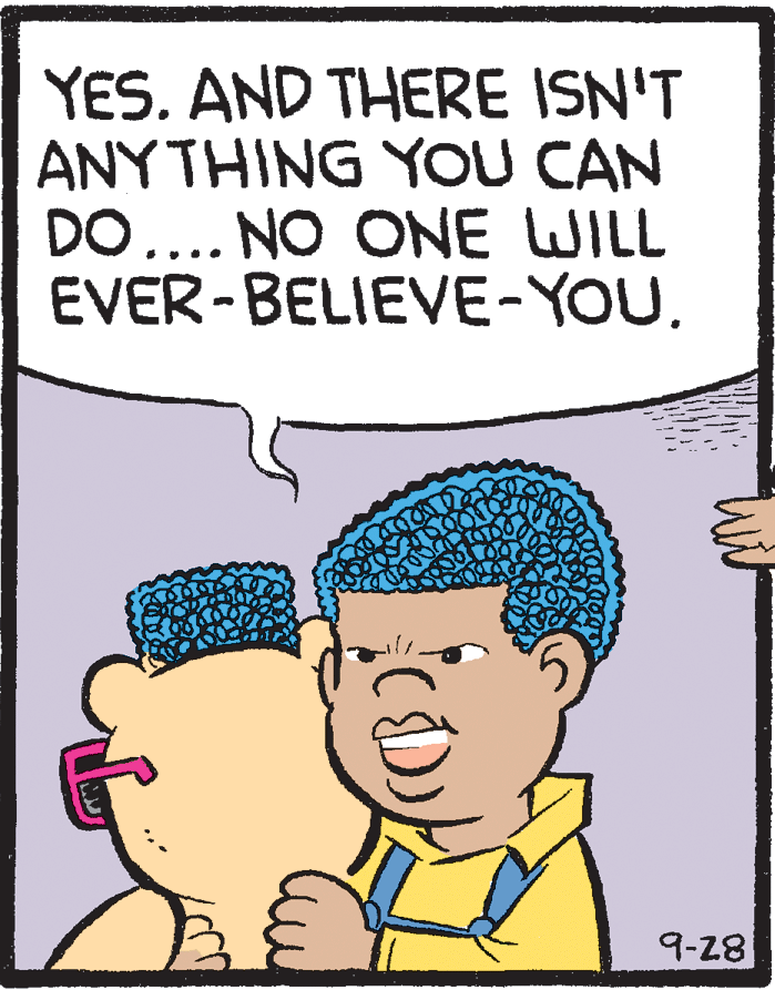 Cartoon OCR: YES. AND THERE ISN'T ANY THING YOU CAN DO.... NO ONE WILL EVER-BELIEVE-YOU. 9-28 YES. AND THERE ISN'T ANY THING YOU CAN DO.... NO ONE WILL EVER-BELIEVE-YOU. 9-28