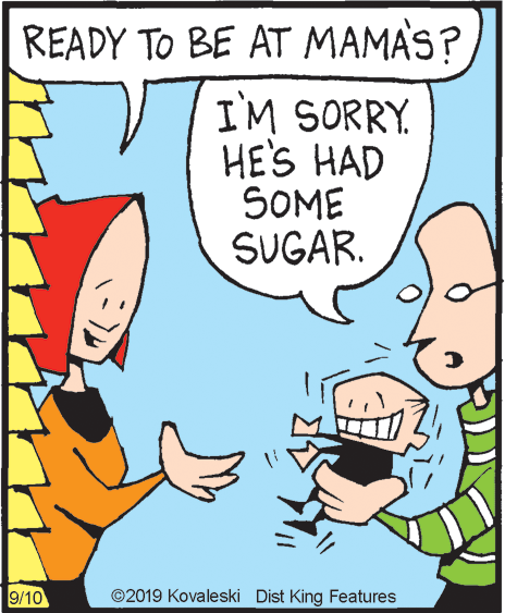 Fiction OCR: READY TO BE AT MAMAS? I'M SORRY HE'S HAD SOME SUGAR. 9/10 ©2019 Kovaleski Dist King Features READY TO BE AT MAMAS? I'M SORRY HE'S HAD SOME SUGAR. 9/10 ©2019 Kovaleski Dist King Features