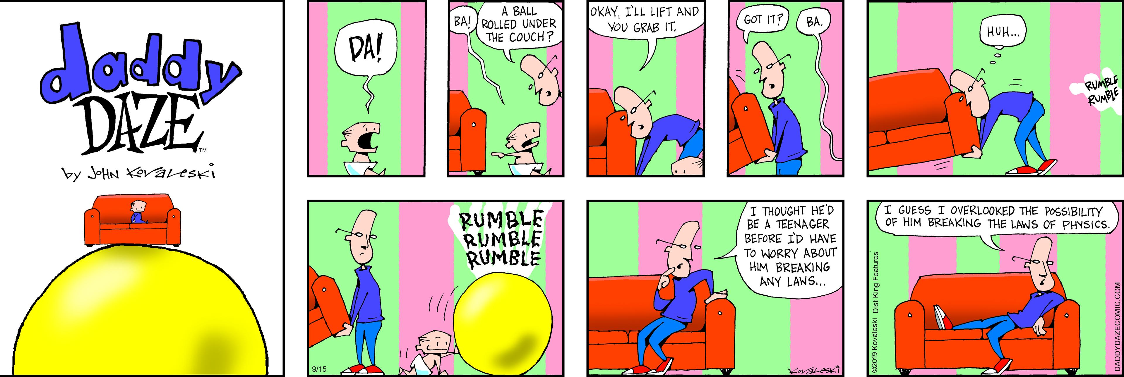 Rectangle OCR: A BALL BA! ROLLED UNDER THE COUCH? OKAYI'LL LIFT AND VOU GRAB IT. daddy DAZE GOT IT? BA DA! HUH. RUMBS RUMBLE by JOHN Kevaveski RUMBLE RUMBLE RUMBLE I THOUGHT HED BE A TEENAGER BEFORE ID HAVE To WORRY ABOUT HIM BREAKING I GUESS I OVERLOOKED THE POSSIBILITY OF HIM BREAKING THE LAWS OF PHYSICS. ANY LAWS.. A BALL BA! ROLLED UNDER THE COUCH? OKAYI'LL LIFT AND VOU GRAB IT. daddy DAZE GOT IT? BA DA! HUH. RUMBS RUMBLE by JOHN Kevaveski RUMBLE RUMBLE RUMBLE I THOUGHT HED BE A TEENAGER BEFORE ID HAVE To WORRY ABOUT HIM BREAKING I GUESS I OVERLOOKED THE POSSIBILITY OF HIM BREAKING THE LAWS OF PHYSICS. ANY LAWS..