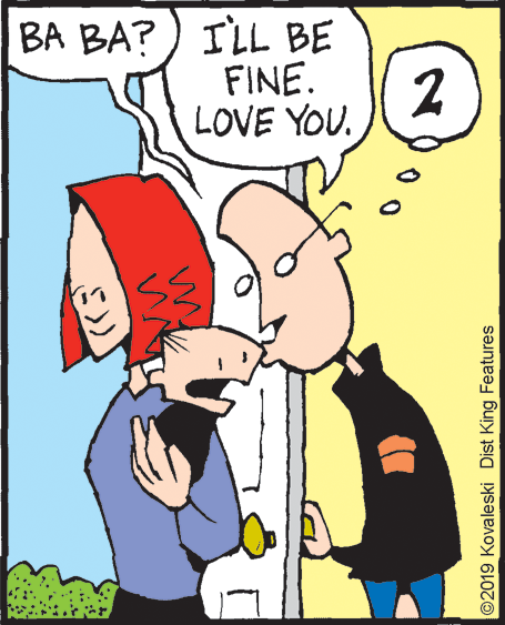 Animated cartoon OCR: BA BA?) ILL BE FINE. 2 LOVE YOU. ©2019 Kovaleski Dist King Features BA BA?) ILL BE FINE. 2 LOVE YOU. ©2019 Kovaleski Dist King Features