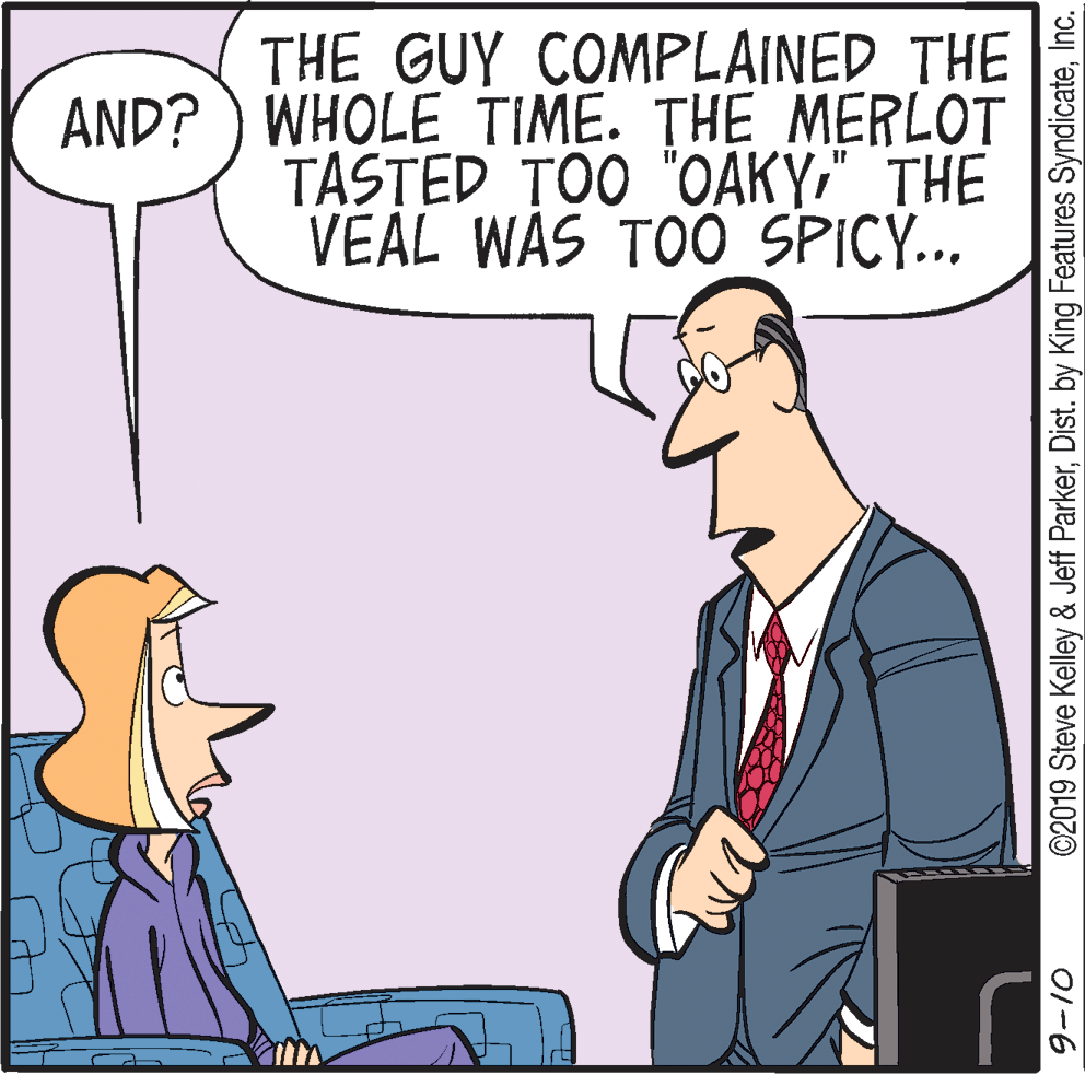 Cartoon OCR: THE GUY COMPLAINED THE AND? ) WHOLE TIME. THE MERLOT TASTED TOO "OAKY" THE VEAL WAS TOO_SPICY... ©2019 Steve Kelley & Jeff ParkerInc. 01-6 THE GUY COMPLAINED THE AND? ) WHOLE TIME. THE MERLOT TASTED TOO "OAKY" THE VEAL WAS TOO_SPICY... ©2019 Steve Kelley & Jeff ParkerDist. by King Features SyndicateInc. 01-6