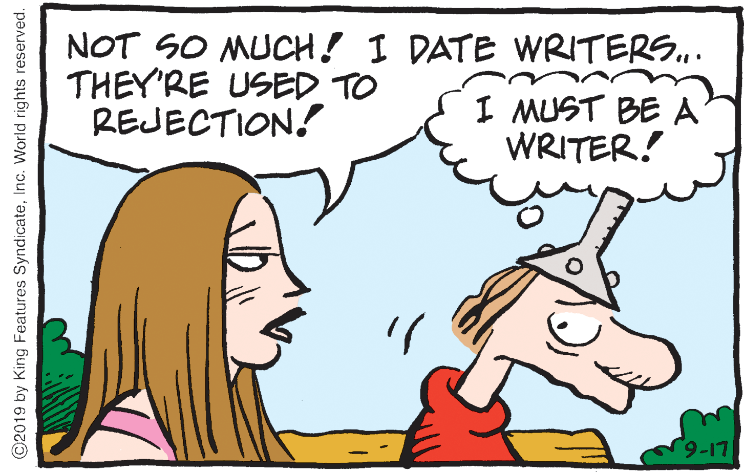 Drawing OCR: NOT SO MUCH! I DATE WRITERS.. THEY'RE USED TO REJECTION! I MUST BE A WRITER! 9-17 ©2019 by King Features SyndicateInc. World rights reserved. NOT SO MUCH! I DATE WRITERS.. THEY'RE USED TO REJECTION! I MUST BE A WRITER! 9-17 ©2019 by King Features SyndicateInc. World rights reserved.