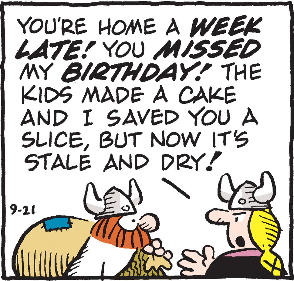 Photo caption OCR: YOU'RE HOME A WEEK LATE! YOU MISSED MY BIRTHDAY! THE KIDS MADE A CAKE AND I SAVED YOU A SLICEBUT NOW IT'S STALE AND DRY! 9-21 YOU'RE HOME A WEEK LATE! YOU MISSED MY BIRTHDAY! THE KIDS MADE A CAKE AND I SAVED YOU A SLICEBUT NOW IT'S STALE AND DRY! 9-21