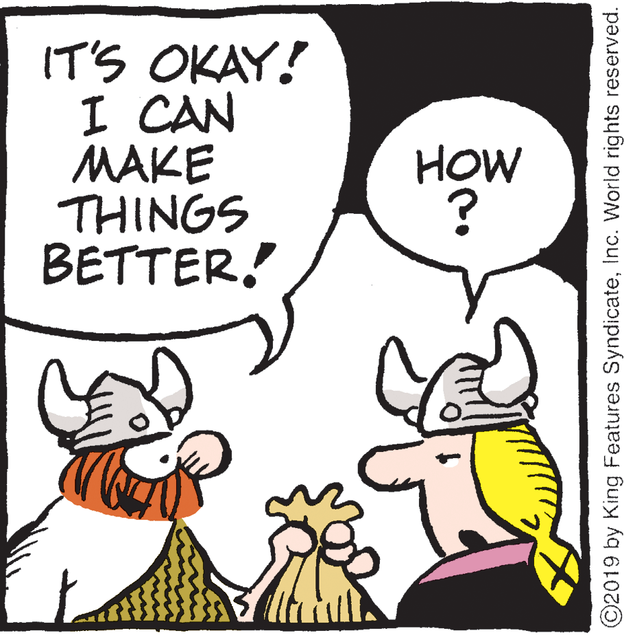Humour OCR: IT'S OKAY! I CAN MAKE THINGS BETTER! HOW ? ©2019 by King Features SyndicateInc. World rights reserved. IT'S OKAY! I CAN MAKE THINGS BETTER! HOW ? ©2019 by King Features SyndicateInc. World rights reserved.