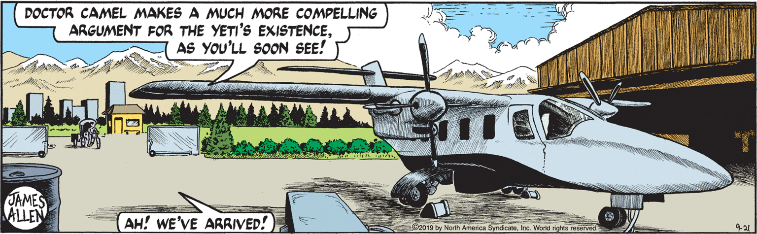 Aviation OCR: DOCTOR CAMEL MAKES A MUCH MORE COMPELLING ARGUMENT FOR THE YETI'S EXISTENCEAS YOU'LL SOON SEE! JAMES ALLEN AH! WE'VE ARRIVED! O2019 by North America SyndicateInc. World rights reserved DOCTOR CAMEL MAKES A MUCH MORE COMPELLING ARGUMENT FOR THE YETI'S EXISTENCEAS YOU'LL SOON SEE! JAMES ALLEN AH! WE'VE ARRIVED! O2019 by North America SyndicateInc. World rights reserved