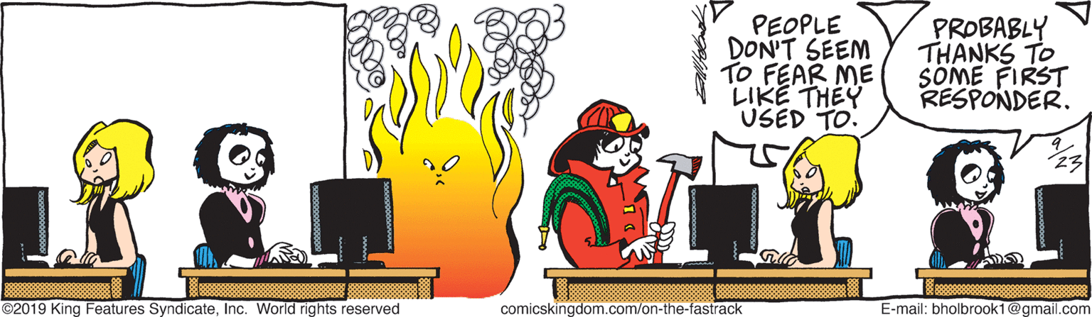 Illustration OCR: PEOPLE DON'T SEEM TO FEAR ME LIKE THEY USED TO. PROBABLY THANKS TO SOME FIRST RESPONDER. 23 ©2019 King Features SyndicateInc. World rights reserved comicskingdom.com/on-the-fastrack E-mail: bholbrook1@gmail.com PEOPLE DON'T SEEM TO FEAR ME LIKE THEY USED TO. PROBABLY THANKS TO SOME FIRST RESPONDER. 23 ©2019 King Features SyndicateInc. World rights reserved comicskingdom.com/on-the-fastrack E-mail: bholbrook1@gmail.com