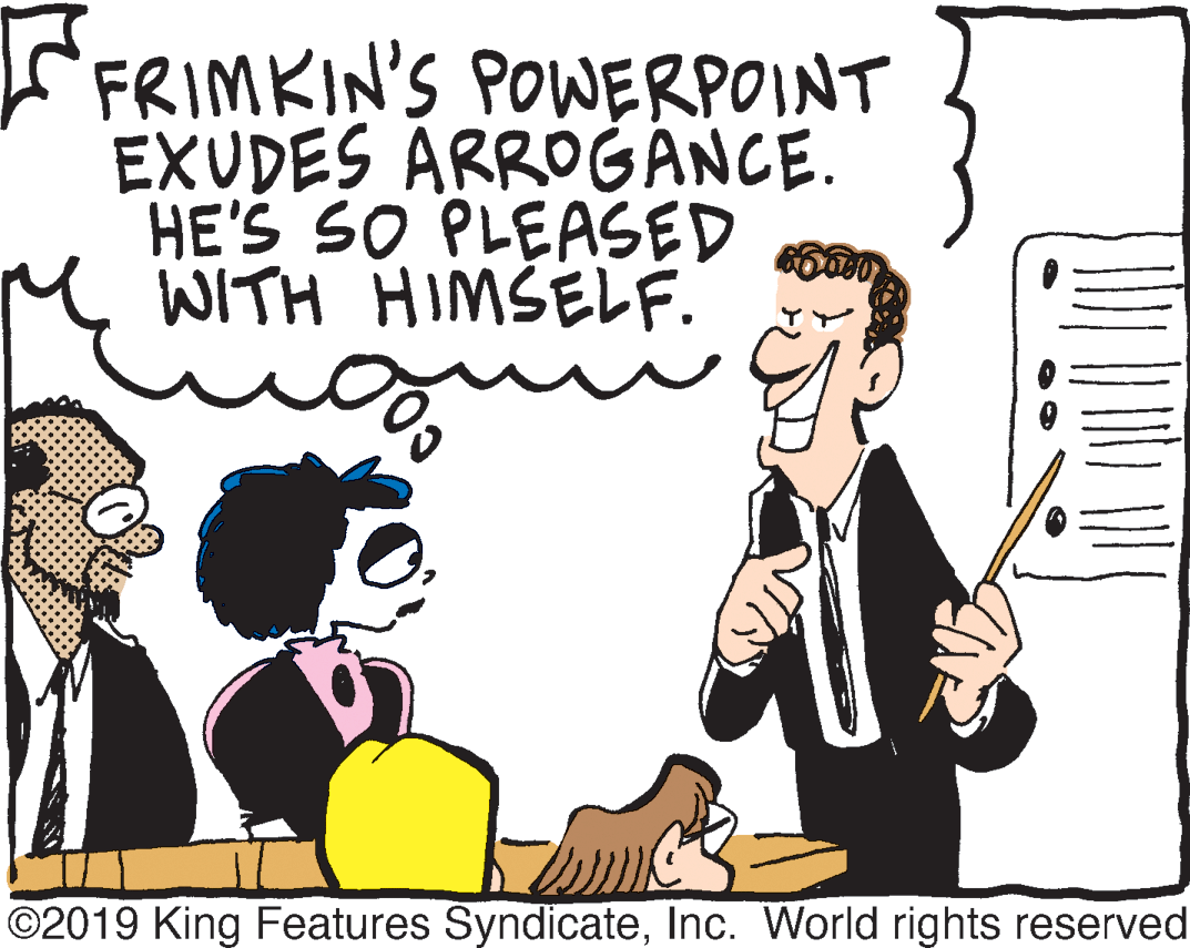 People OCR: FRIMKIN'S POWERPOINT EXUDES ARROGANCE. HE'S SO PLEASED M WITH HIMŠELF. ©2019 King Features SyndicateInc. World rights reserved FRIMKIN'S POWERPOINT EXUDES ARROGANCE. HE'S SO PLEASED M WITH HIMŠELF. ©2019 King Features SyndicateInc. World rights reserved