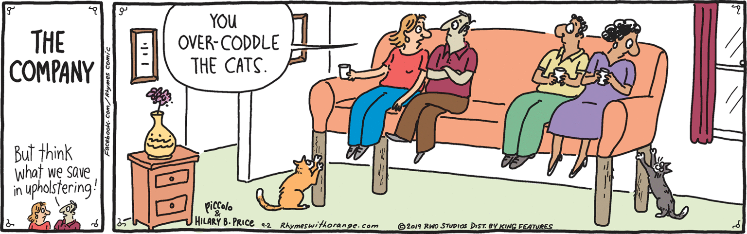 Parallel OCR: THE COMPANY YOU OVER-CODDLE THE CATS. But think what we save upholstering! in piccolo HILARY B. PRICE 12 RAymeswithorange.com ©2019 RWO STUDIOS DIST. BY KING FEATURES Facebook Com/Ahymes comi THE COMPANY YOU OVER-CODDLE THE CATS. But think what we save upholstering! in piccolo HILARY B. PRICE 12 RAymeswithorange.com ©2019 RWO STUDIOS DIST. BY KING FEATURES Facebook Com/Ahymes comi