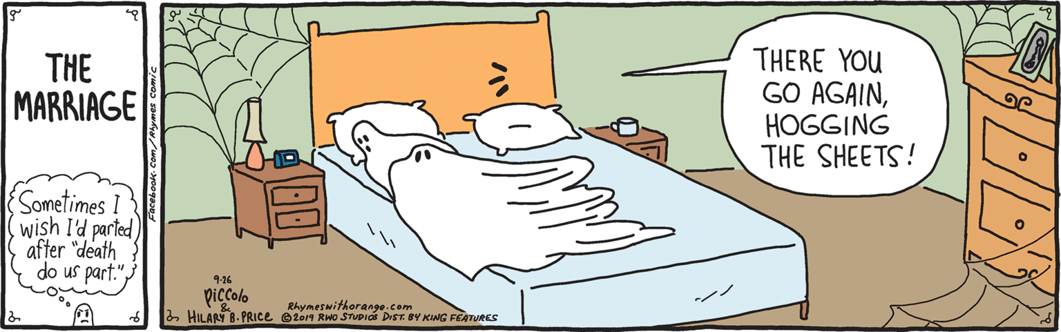 Rectangle OCR: THE MARRIAGE THERE YOU GO AGAINHOGGING THE SHEETS! Sometimes wish I'd parted after "death do us part." 9-26 piccolo 3 HILARY B. PRICE e2o9 RWO STUPIOs DIST. BY KING FEATURES Rhymeswithorange.com THE MARRIAGE THERE YOU GO AGAINHOGGING THE SHEETS! Sometimes wish I'd parted after "death do us part." 9-26 piccolo 3 HILARY B. PRICE e2o9 RWO STUPIOs DIST. BY KING FEATURES Rhymeswithorange.com