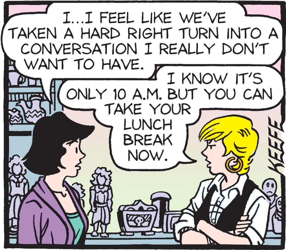 Organism OCR: I...I FEEL LIKE WE'VE TAKEN A HARD RIGHT TURN INTO A CONVERSATION I REALLY DON'T WANT TO HAVE. I KNOW IT'S ONLY 10 A.M. BUT YOU CAN TAKE YOUR LUNCH BREAK NOW. I...I FEEL LIKE WE'VE TAKEN A HARD RIGHT TURN INTO A CONVERSATION I REALLY DON'T WANT TO HAVE. I KNOW IT'S ONLY 10 A.M. BUT YOU CAN TAKE YOUR LUNCH BREAK NOW.
