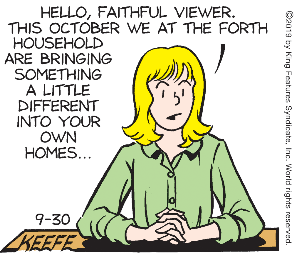 Jaw OCR: HELLOFAITHFUL VIEWER. THIS OCTOBER WE AT THE FORTH HOUSEHOLD ARE BRINGING SOMETHING A LITTLE DIFFERENT INTO YOUR OWN HOMES... 9-30 ZKEEFE ©2019 by King Features SyndicateInc. World rights reserved. HELLOFAITHFUL VIEWER. THIS OCTOBER WE AT THE FORTH HOUSEHOLD ARE BRINGING SOMETHING A LITTLE DIFFERENT INTO YOUR OWN HOMES... 9-30 ZKEEFE ©2019 by King Features SyndicateInc. World rights reserved.