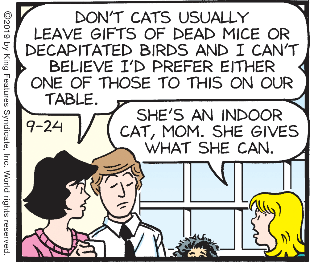 Parallel OCR: DON'T CATS USUALLY LEAVE GIFTS OF DEAD MICE OR DECAPITATED BIRDS AND I CAN'T BELIEVE I'D PREFER EITHER ONE OF THOSE TO THIS ON OUR TABLE. SHE'S AN INDOOR CATMOM. SHE GIVES WHAT SHE CAN. 9-24 ©2019 by King Features SyndicateInc. World rights reserved. DON'T CATS USUALLY LEAVE GIFTS OF DEAD MICE OR DECAPITATED BIRDS AND I CAN'T BELIEVE I'D PREFER EITHER ONE OF THOSE TO THIS ON OUR TABLE. SHE'S AN INDOOR CATMOM. SHE GIVES WHAT SHE CAN. 9-24 ©2019 by King Features SyndicateInc. World rights reserved.