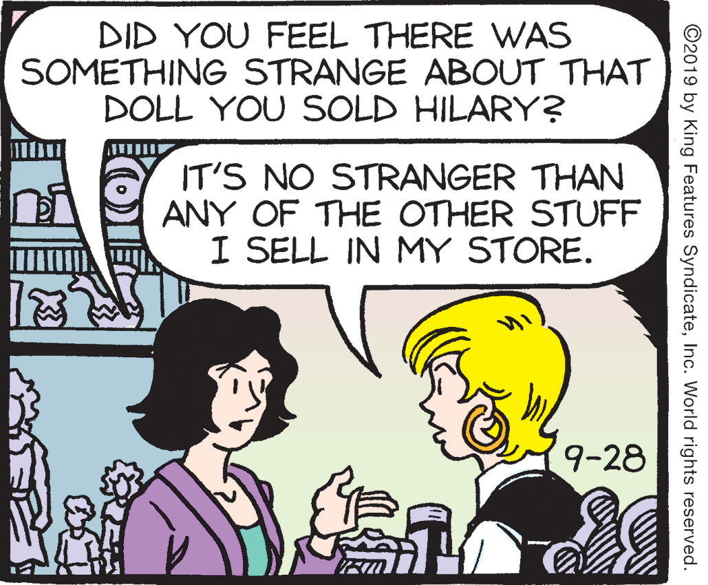 Parallel OCR: DID YOU FEEL THERE WAS SOMETHING STRANGE ABOUT THAT DOLL YOU SOLD HILARY? IT'S NO STRANGER THAN ANY OF THE OTHER STUFF I SELL IN MY STORE. 9-28 ©2019 by King Features SyndicateInc. World rights reserved. DID YOU FEEL THERE WAS SOMETHING STRANGE ABOUT THAT DOLL YOU SOLD HILARY? IT'S NO STRANGER THAN ANY OF THE OTHER STUFF I SELL IN MY STORE. 9-28 ©2019 by King Features SyndicateInc. World rights reserved.