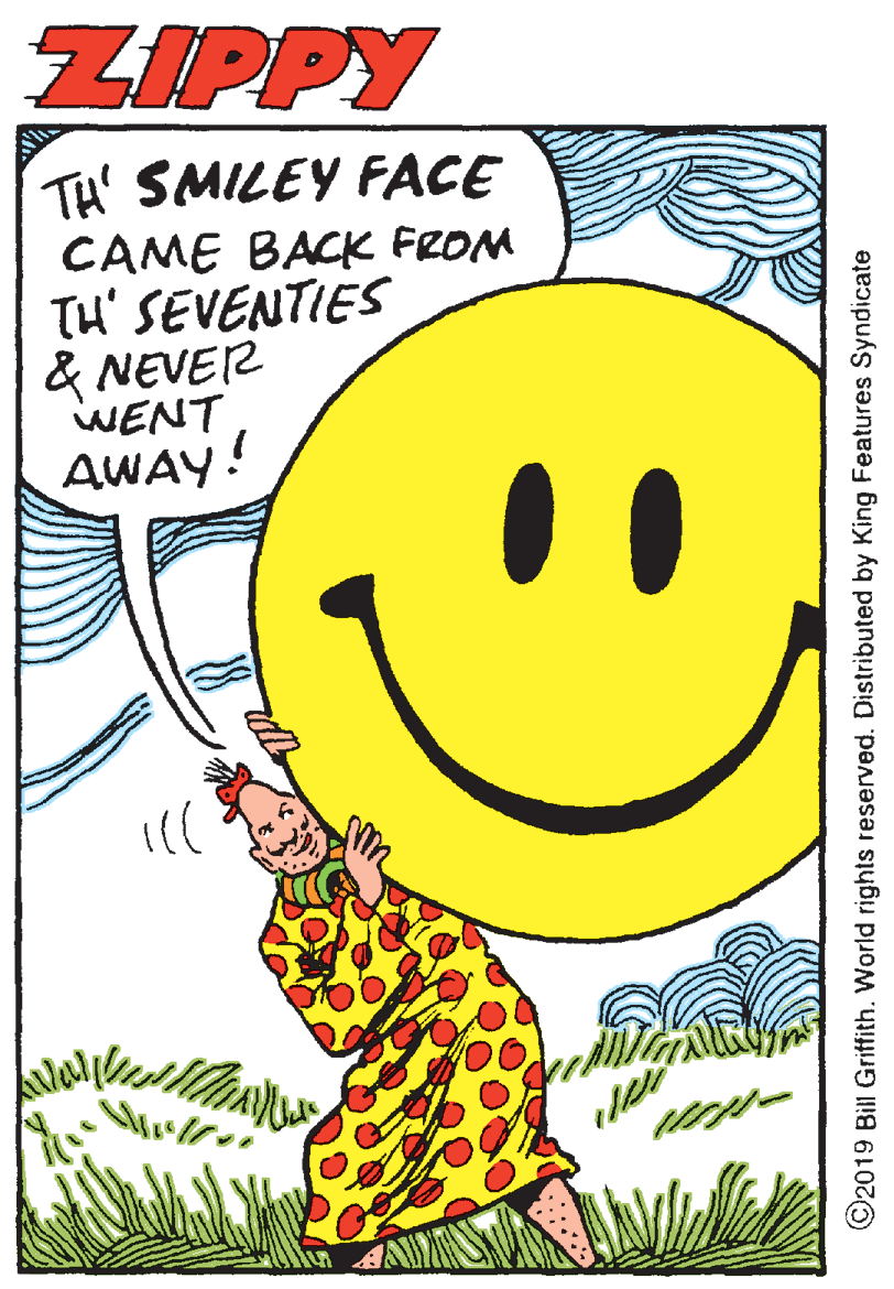 Parallel OCR: ZIPPY TH' SMILEY FACE CAME BACK FROM Tu' SEVENTIES & NEVER WENT AWAY! ©2019 Bill Griffith. World rights reserved. Distributed by King Features Syndicate ZIPPY TH' SMILEY FACE CAME BACK FROM Tu' SEVENTIES & NEVER WENT AWAY! ©2019 Bill Griffith. World rights reserved. Distributed by King Features Syndicate