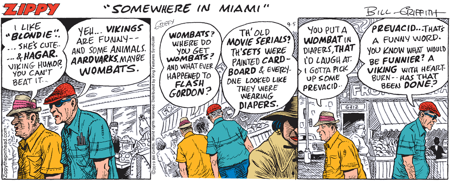 Publication OCR: ZIPPY SOMEWHERE IN MIAMI" BILL GRFFITH I LIKE "BLONDIE". ... SHE'S CUTE. --. & HAGAR. VIKING HUMOR AARDVARKS. MAYBE YEU... VIKING5 FRUEEY ARE FUNNY-- AND SOME ANIMALS. 9.5 WOMBATS? WHERE DO YOU GET WOMBATS? AND WHAT EVER HAPPENED TO FLASH GORDON? TA' OLD MOVIE SERIALS? TH'SETS WERE PAINTED CARD- BOARD & EVERY- ONE LOOKED LIKE THEY WERE WEARING DIAPERS. You PUTA WOMBAT IN DIAPERSTHAT l'O LAUGH AT. I GOTTA PICK uP SOME PREVACID.. PREVACID...THATS A FUNNY WORD. YOU KNOW WHAT WOULD BE FUNNIER? A VIKING WITH HEART- BURN -- HAS THAT BEEN DONE? YOU CAN'T BEAT IT... WOMBATS. G312 ZIPPY SOMEWHERE IN MIAMI" BILL GRFFITH I LIKE "BLONDIE". ... SHE'S CUTE. --. & HAGAR. VIKING HUMOR AARDVARKS. MAYBE YEU... VIKING5 FRUEEY ARE FUNNY-- AND SOME ANIMALS. 9.5 WOMBATS? WHERE DO YOU GET WOMBATS? AND WHAT EVER HAPPENED TO FLASH GORDON? TA' OLD MOVIE SERIALS? TH'SETS WERE PAINTED CARD- BOARD & EVERY- ONE LOOKED LIKE THEY WERE WEARING DIAPERS. You PUTA WOMBAT IN DIAPERSTHAT l'O LAUGH AT. I GOTTA PICK uP SOME PREVACID.. PREVACID...THATS A FUNNY WORD. YOU KNOW WHAT WOULD BE FUNNIER? A VIKING WITH HEART- BURN -- HAS THAT BEEN DONE? YOU CAN'T BEAT IT... WOMBATS. G312