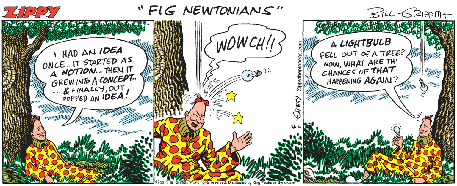 Parallel OCR: ZIPPY " FIG NEWTONIANS" BILL 6RIFINT WOWCH!! I HAD AN IDEA ONCE. IT STARTED AS A NOTION... THEN IT GREW INTO A ONCEPT. & FINALLYOUT POPPED AN IDEA! A LIGHTBULB FELL OUT OF A TREE? NOWWHAT ARE TH' CHANCES OF THAT HAPPENING AGAIN? ))-.. 9.6 C2019 Bill Griffah. World rights reserved. Distibuted by King Features Syndicale * GRIFFY ZIPPY " FIG NEWTONIANS" BILL 6RIFINT WOWCH!! I HAD AN IDEA ONCE. IT STARTED AS A NOTION... THEN IT GREW INTO A ONCEPT. & FINALLYOUT POPPED AN IDEA! A LIGHTBULB FELL OUT OF A TREE? NOWWHAT ARE TH' CHANCES OF THAT HAPPENING AGAIN? ))-.. 9.6 C2019 Bill Griffah. World rights reserved. Distibuted by King Features Syndicale * GRIFFY