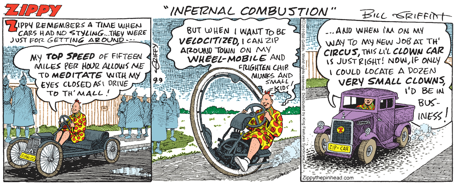 Automotive wheel system OCR: ZIPPY "INFERNAL COMBUSTION" BILL SRIFFInt LIppY REMEMBERS A TIME WHEN CARS HAD NO STYLING.THEY WERE JUST FOR GETTING AROUND --- BUT WHEN I WANT TO BE VELOCITIZEDI CAN ZIP AROUND TOWN ON MY WHEEL-MOBILE AND FRIGHTEN CHIP MUNKS AND SMALL ... AND WHEN IM ON MY MY TOP SPEED OF FIFTEEN MILES PER HOUR ALLOWS ME TO MEDITATE WITH MY EYES CLOSED ASI DRIVE TO TH' MALL! WAY TO MY NEW JOB AT TH' CIRCUSTHIS LIL CLOWN CAR is JUSTRIGHT! NOWIF ONLY I COULD LOCATE A DOZEN VERY SMALL CLOWNSI'D BE IN BUS- INESS! ZIP CAR Zippythepinhead.com - ZIPPY "INFERNAL COMBUSTION" BILL SRIFFInt LIppY REMEMBERS A TIME WHEN CARS HAD NO STYLING.THEY WERE JUST FOR GETTING AROUND --- BUT WHEN I WANT TO BE VELOCITIZEDI CAN ZIP AROUND TOWN ON MY WHEEL-MOBILE AND FRIGHTEN CHIP MUNKS AND SMALL ... AND WHEN IM ON MY MY TOP SPEED OF FIFTEEN MILES PER HOUR ALLOWS ME TO MEDITATE WITH MY EYES CLOSED ASI DRIVE TO TH' MALL! WAY TO MY NEW JOB AT TH' CIRCUSTHIS LIL CLOWN CAR is JUSTRIGHT! NOWIF ONLY I COULD LOCATE A DOZEN VERY SMALL CLOWNSI'D BE IN BUS- INESS! ZIP CAR Zippythepinhead.com -