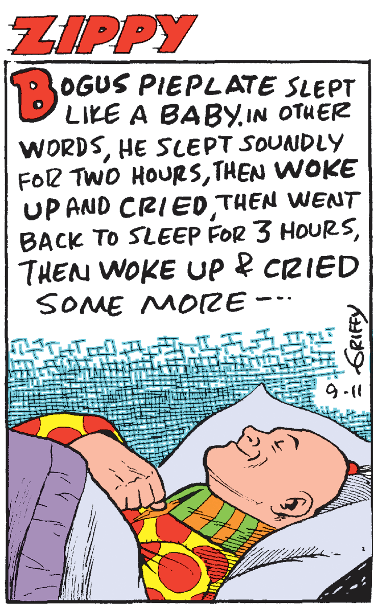 Humour OCR: ZIPPY OGUS PIEPLATE SLEPT LIKE A BABY.IN OTHER WORDSHE SLEPT SOUNDLY FOR TWO HOURSTHEN WOKE UP AND CRIED THEN WENT BACK TO SLEEP FOR 3 HOURSTHEN WOKE UP e CRIED SOME MORE -- 911 GRIFFY ZIPPY OGUS PIEPLATE SLEPT LIKE A BABY.IN OTHER WORDSHE SLEPT SOUNDLY FOR TWO HOURSTHEN WOKE UP AND CRIED THEN WENT BACK TO SLEEP FOR 3 HOURSTHEN WOKE UP e CRIED SOME MORE -- 911 GRIFFY