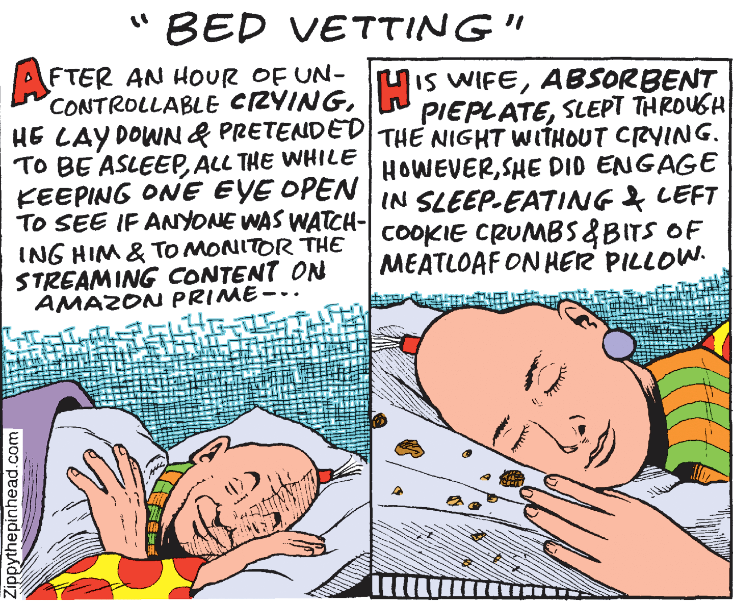 Humour OCR: "BED VETTING" AFTER AN HOUR OF UN- CONTROLLABLE CZYINGHE LAY DOWN& PRETENDED THE NIGHT WITHOUT CRYING. TO BE ASLEEPALL THE WHILE KEEPING ONE EYE OPEN IN SLEEP-EATING & LEFT TO SEE IF ANyONE WAS WATCH- coOOKIE CRUNMBS &BITS OF Mis WIFEABSORBENT PIEPLATESLEPT THROUSH HOWEVERSHE DID ENGAGE ING HIM & TO MONITOR THE STREAMING CONTENT ON AMAZON PRIME--. MEATLOAF ON HER PILLOW. Zippythepinhead.com "BED VETTING" AFTER AN HOUR OF UN- CONTROLLABLE CZYINGHE LAY DOWN& PRETENDED THE NIGHT WITHOUT CRYING. TO BE ASLEEPALL THE WHILE KEEPING ONE EYE OPEN IN SLEEP-EATING & LEFT TO SEE IF ANyONE WAS WATCH- coOOKIE CRUNMBS &BITS OF Mis WIFEABSORBENT PIEPLATESLEPT THROUSH HOWEVERSHE DID ENGAGE ING HIM & TO MONITOR THE STREAMING CONTENT ON AMAZON PRIME--. MEATLOAF ON HER PILLOW. Zippythepinhead.com