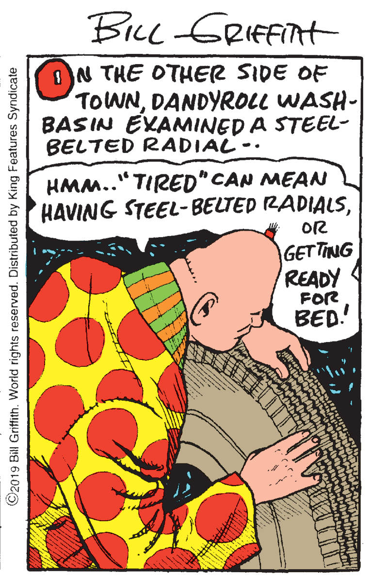 Comic book OCR: Bice GRIFFIAH ON THE OTHER SIDE OF TOWNDANDYROLL WASH- BASIN EVANMINED A STEEL- BELTED RADIAL- HMM.." TIRED" CAN MEAN HAVING STEEL-BELTED RADIALSOR GETTING READY 4 FOR BED! ©2019 Bill Griffith. World rights reserved. Distributed by King Features Syndicate Bice GRIFFIAH ON THE OTHER SIDE OF TOWNDANDYROLL WASH- BASIN EVANMINED A STEEL- BELTED RADIAL- HMM.." TIRED" CAN MEAN HAVING STEEL-BELTED RADIALSOR GETTING READY 4 FOR BED! ©2019 Bill Griffith. World rights reserved. Distributed by King Features Syndicate