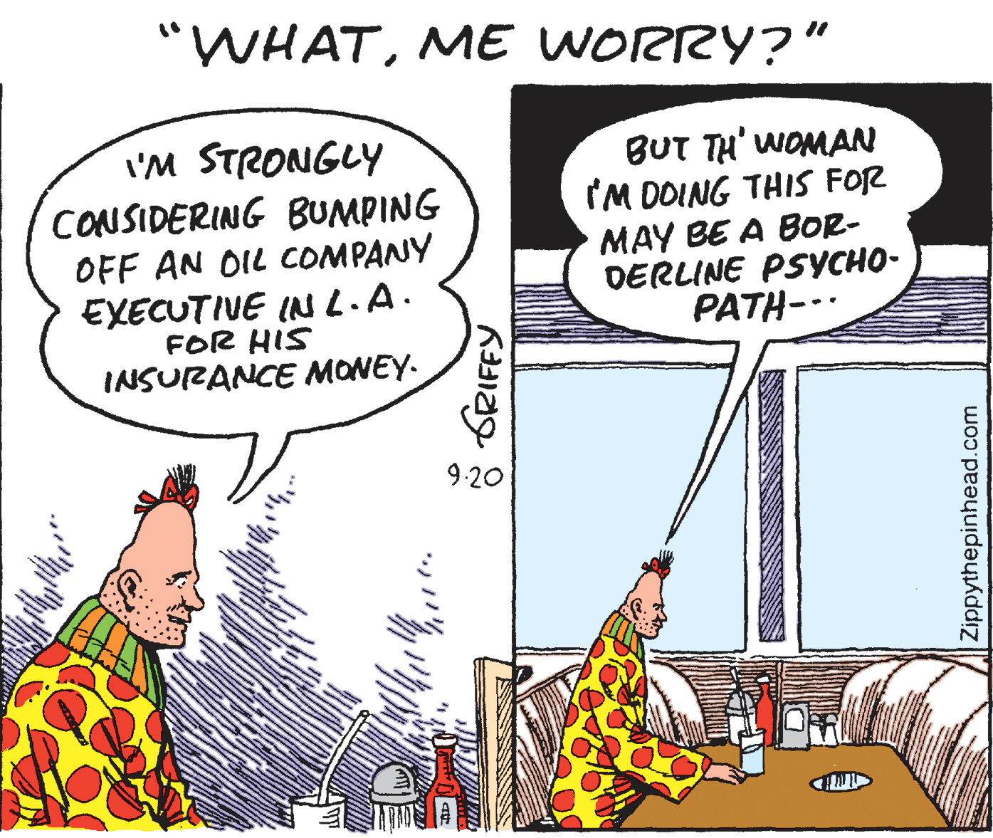 Publication OCR: "WHATME WORRY?" I'M STRONGLY CONSIDERING BUMPING OFF AN OIL COMPANY EXECUTIUE INL.A. BUT TH' WOMAN IM DOING THIS FOR MAY BE A BOR- DERLINE PSYCHO- PATH-.. FOR HIS INSURANCE MONEY- 9.20 Zippythepinhead.com "WHATME WORRY?" I'M STRONGLY CONSIDERING BUMPING OFF AN OIL COMPANY EXECUTIUE INL.A. BUT TH' WOMAN IM DOING THIS FOR MAY BE A BOR- DERLINE PSYCHO- PATH-.. FOR HIS INSURANCE MONEY- 9.20 Zippythepinhead.com