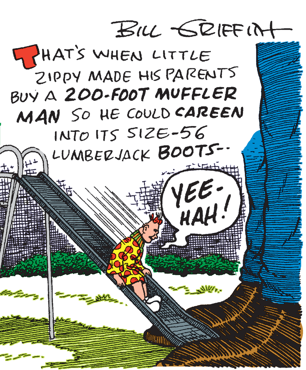 Graphics OCR: Bu GRIFFIit HATS WHEN LITTLE ZIPPY MADE HIS PARENTS BUY A 200-FOOT MUFFLER MAN SO HE COULD CAREEN INTO ITS SIE-56 LUMBERJACK BOOTS-. YEE- HAH! Bu GRIFFIit HATS WHEN LITTLE ZIPPY MADE HIS PARENTS BUY A 200-FOOT MUFFLER MAN SO HE COULD CAREEN INTO ITS SIE-56 LUMBERJACK BOOTS-. YEE- HAH!
