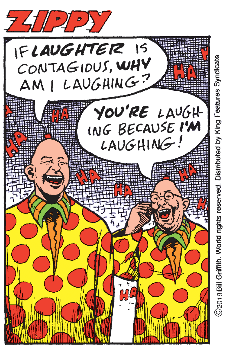 Illustration OCR: ZIPPY IFLAUGHTER IS CONTAGIDUSWHY AM I LAUGHING? YoU'RE LAUGH ING BECAUSE I'M LAUGHING! ©2019 Bill Griffith. World rights reserved. Distributed by King Features Syndicate ZIPPY IFLAUGHTER IS CONTAGIDUSWHY AM I LAUGHING? YoU'RE LAUGH ING BECAUSE I'M LAUGHING! ©2019 Bill Griffith. World rights reserved. Distributed by King Features Syndicate